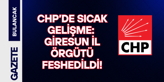 CHP’de Sıcak Gelişme Giresun İl Örgütü Feshedildi!